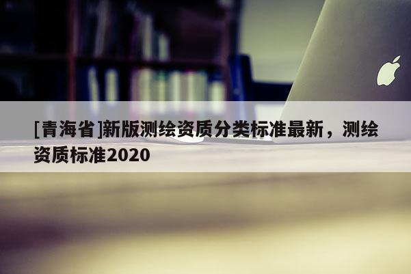 [青海省]新版测绘资质分类标准最新，测绘资质标准2020