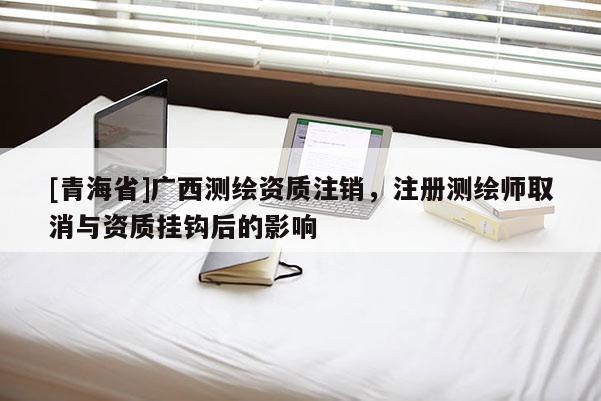 [青海省]广西测绘资质注销，注册测绘师取消与资质挂钩后的影响