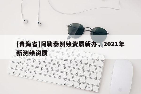 [青海省]阿勒泰测绘资质新办，2021年新测绘资质