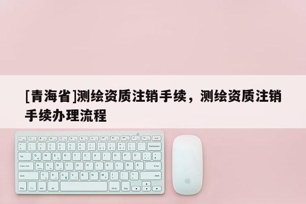 [青海省]测绘资质注销手续，测绘资质注销手续办理流程