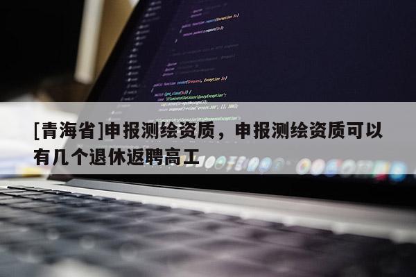 [青海省]申报测绘资质，申报测绘资质可以有几个退休返聘高工