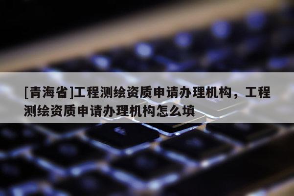 [青海省]工程测绘资质申请办理机构，工程测绘资质申请办理机构怎么填