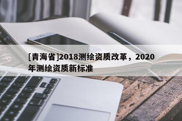 [青海省]2018测绘资质改革，2020年测绘资质新标准