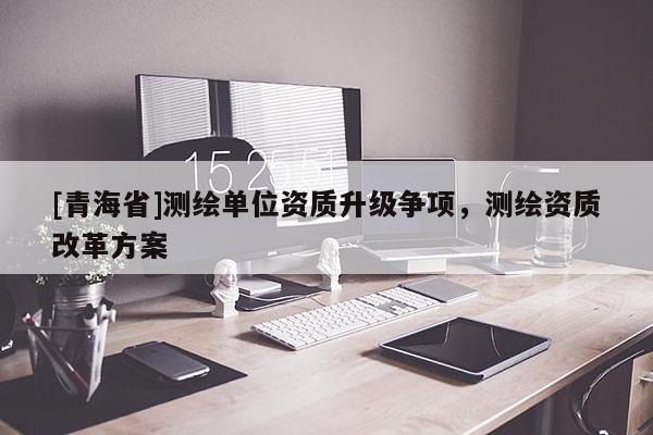 [青海省]测绘单位资质升级争项，测绘资质改革方案