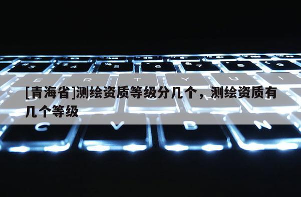 [青海省]测绘资质等级分几个，测绘资质有几个等级