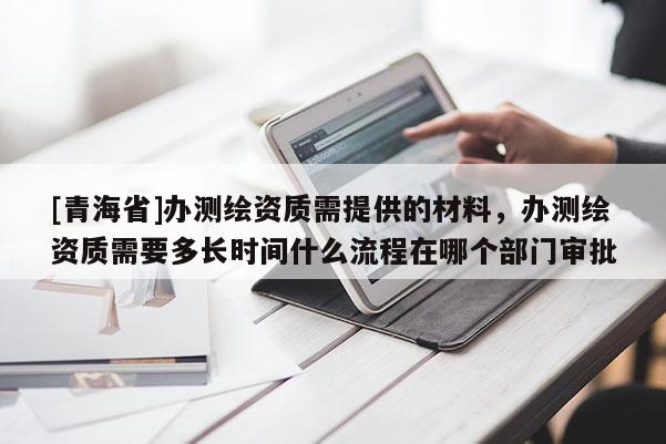 [青海省]办测绘资质需提供的材料，办测绘资质需要多长时间什么流程在哪个部门审批