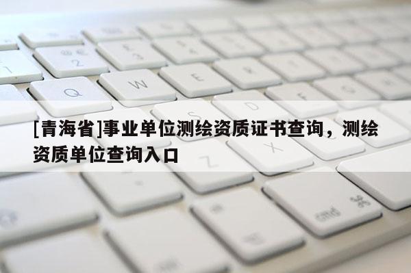 [青海省]事业单位测绘资质证书查询，测绘资质单位查询入口