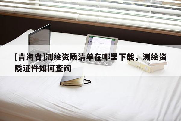 [青海省]测绘资质清单在哪里下载，测绘资质证件如何查询