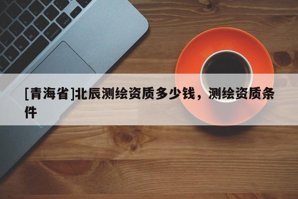 [青海省]北辰测绘资质多少钱，测绘资质条件