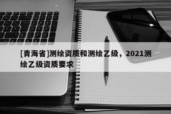 [青海省]测绘资质和测绘乙级，2021测绘乙级资质要求