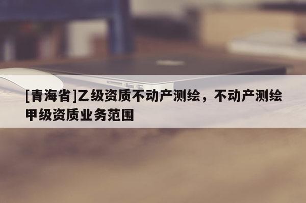 [青海省]乙级资质不动产测绘，不动产测绘甲级资质业务范围
