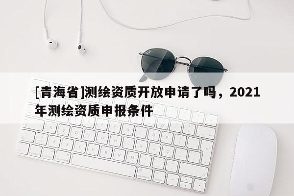 [青海省]测绘资质开放申请了吗，2021年测绘资质申报条件
