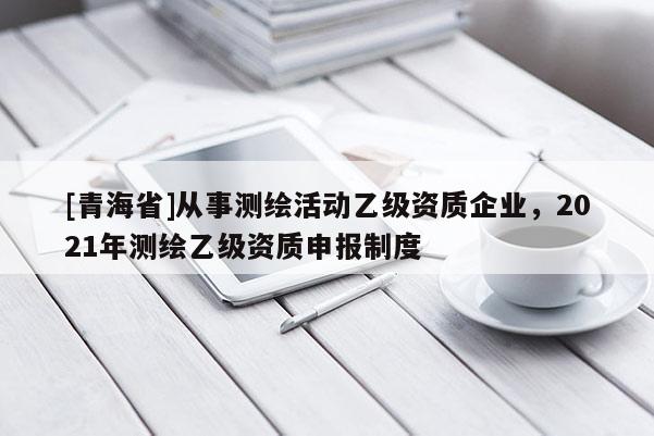 [青海省]从事测绘活动乙级资质企业，2021年测绘乙级资质申报制度