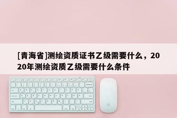 [青海省]测绘资质证书乙级需要什么，2020年测绘资质乙级需要什么条件