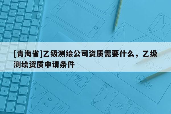 [青海省]乙级测绘公司资质需要什么，乙级测绘资质申请条件