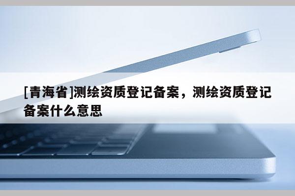 [青海省]测绘资质登记备案，测绘资质登记备案什么意思