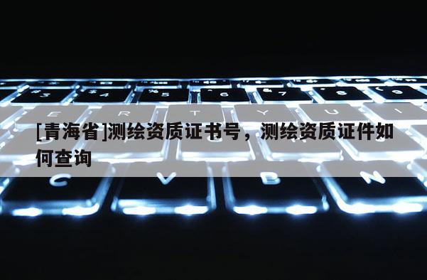 [青海省]测绘资质证书号，测绘资质证件如何查询