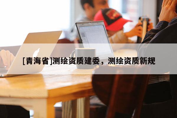 [青海省]测绘资质建委，测绘资质新规