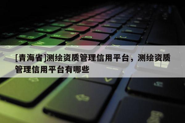 [青海省]测绘资质管理信用平台，测绘资质管理信用平台有哪些