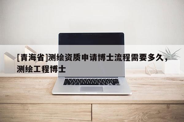 [青海省]测绘资质申请博士流程需要多久，测绘工程博士