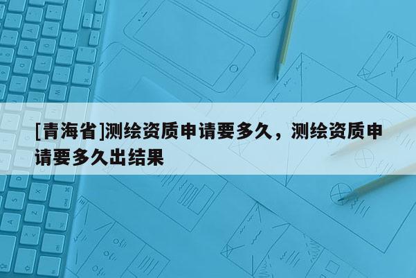 [青海省]测绘资质申请要多久，测绘资质申请要多久出结果