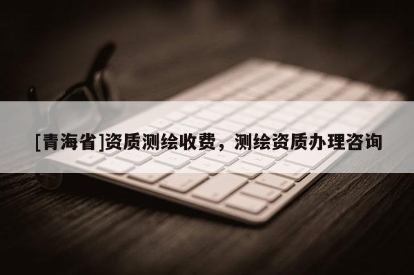 [青海省]资质测绘收费，测绘资质办理咨询