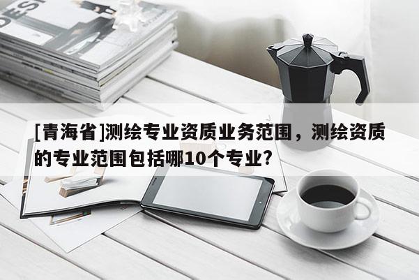 [青海省]测绘专业资质业务范围，测绘资质的专业范围包括哪10个专业?