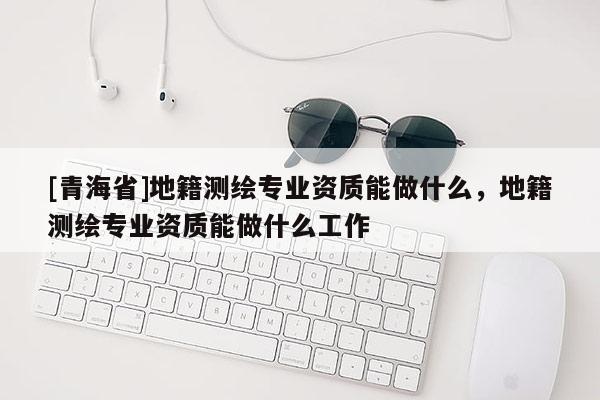 [青海省]地籍测绘专业资质能做什么，地籍测绘专业资质能做什么工作