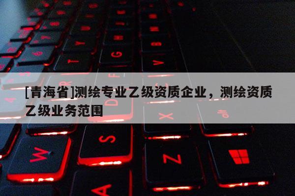 [青海省]测绘专业乙级资质企业，测绘资质乙级业务范围