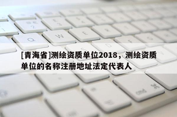 [青海省]测绘资质单位2018，测绘资质单位的名称注册地址法定代表人