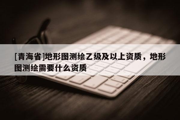 [青海省]地形图测绘乙级及以上资质，地形图测绘需要什么资质