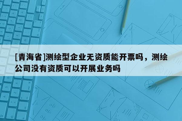 [青海省]测绘型企业无资质能开票吗，测绘公司没有资质可以开展业务吗