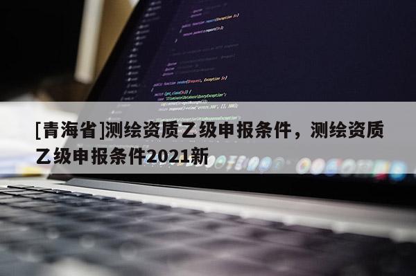 [青海省]测绘资质乙级申报条件，测绘资质乙级申报条件2021新