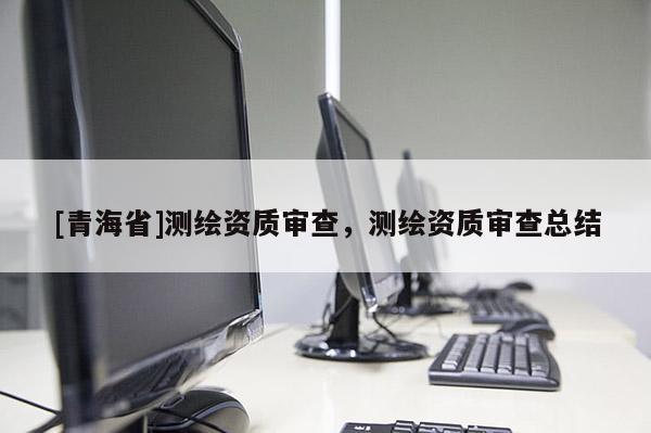 [青海省]测绘资质审查，测绘资质审查总结