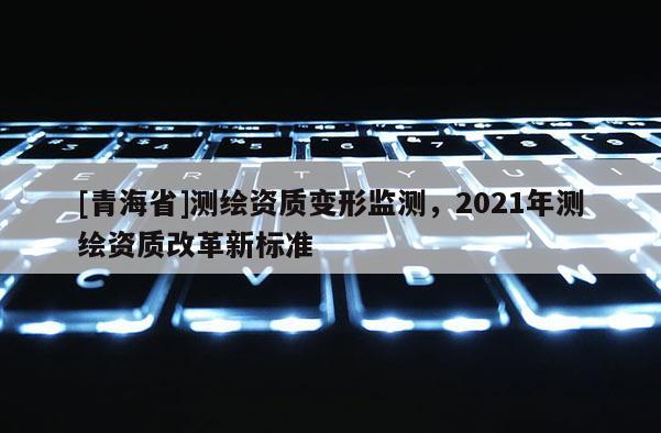 [青海省]测绘资质变形监测，2021年测绘资质改革新标准