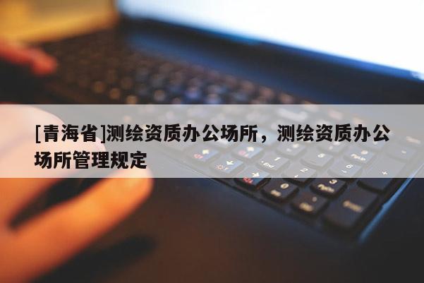 [青海省]测绘资质办公场所，测绘资质办公场所管理规定