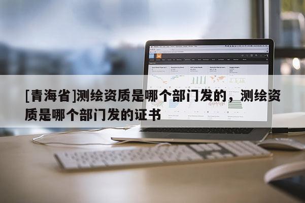 [青海省]测绘资质是哪个部门发的，测绘资质是哪个部门发的证书