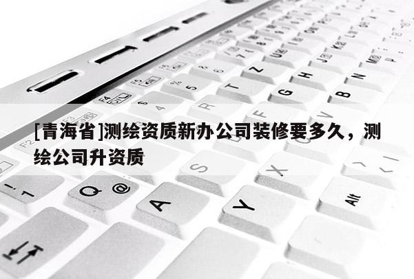 [青海省]测绘资质新办公司装修要多久，测绘公司升资质