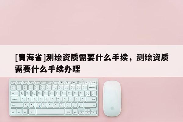 [青海省]测绘资质需要什么手续，测绘资质需要什么手续办理