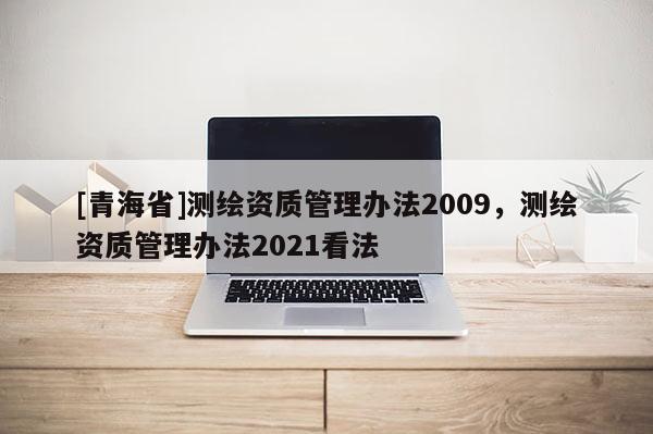 [青海省]测绘资质管理办法2009，测绘资质管理办法2021看法