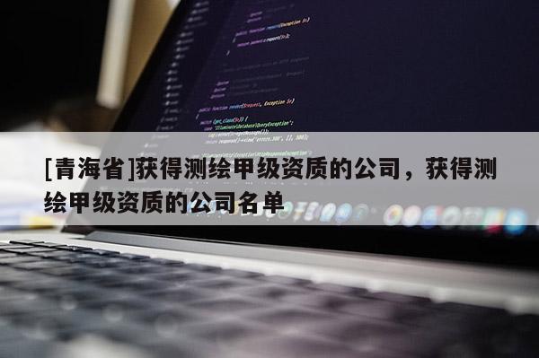 [青海省]获得测绘甲级资质的公司，获得测绘甲级资质的公司名单