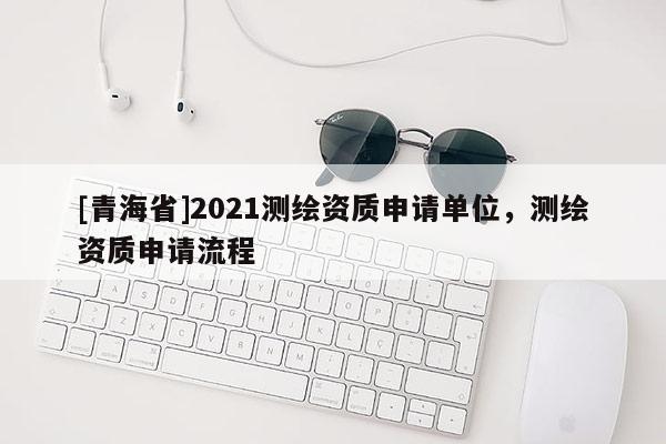 [青海省]2021测绘资质申请单位，测绘资质申请流程