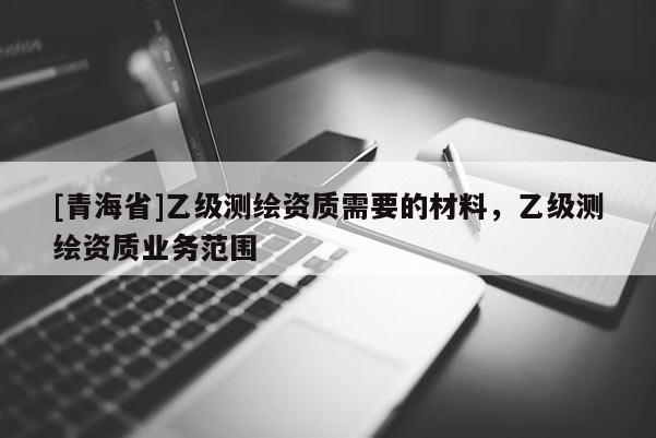 [青海省]乙级测绘资质需要的材料，乙级测绘资质业务范围