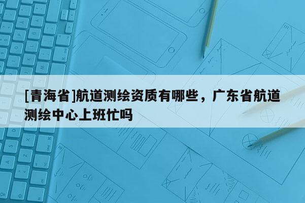 [青海省]航道测绘资质有哪些，广东省航道测绘中心上班忙吗
