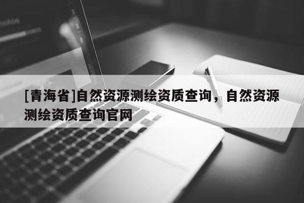 [青海省]自然资源测绘资质查询，自然资源测绘资质查询官网