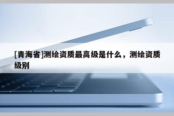 [青海省]测绘资质最高级是什么，测绘资质级别