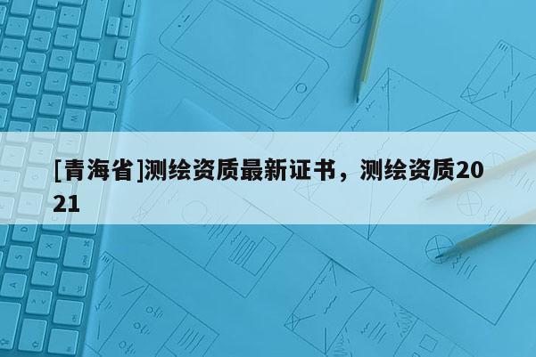 [青海省]测绘资质最新证书，测绘资质2021