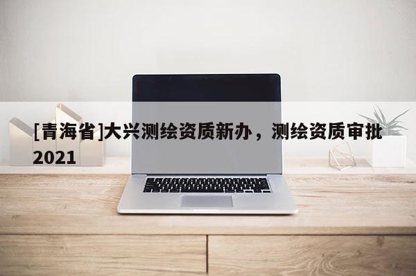 [青海省]大兴测绘资质新办，测绘资质审批2021