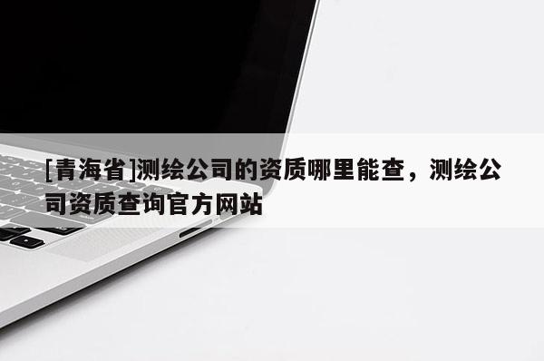 [青海省]测绘公司的资质哪里能查，测绘公司资质查询官方网站