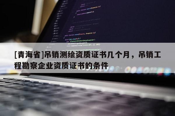 [青海省]吊销测绘资质证书几个月，吊销工程勘察企业资质证书的条件